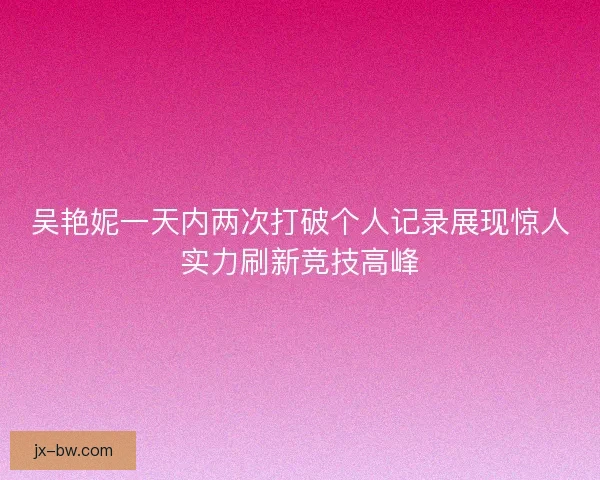 吴艳妮一天内两次打破个人记录展现惊人实力刷新竞技高峰