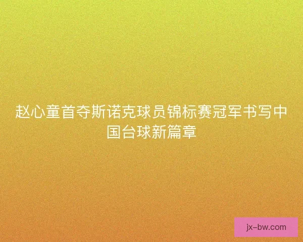 赵心童首夺斯诺克球员锦标赛冠军书写中国台球新篇章
